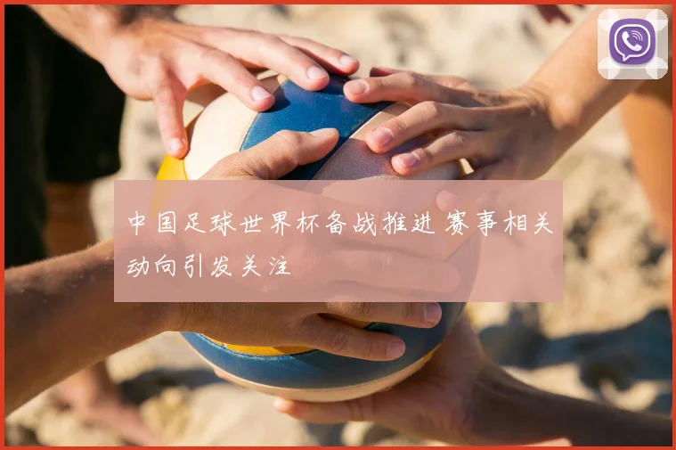 中国足球世界杯备战推进 赛事相关动向引发关注