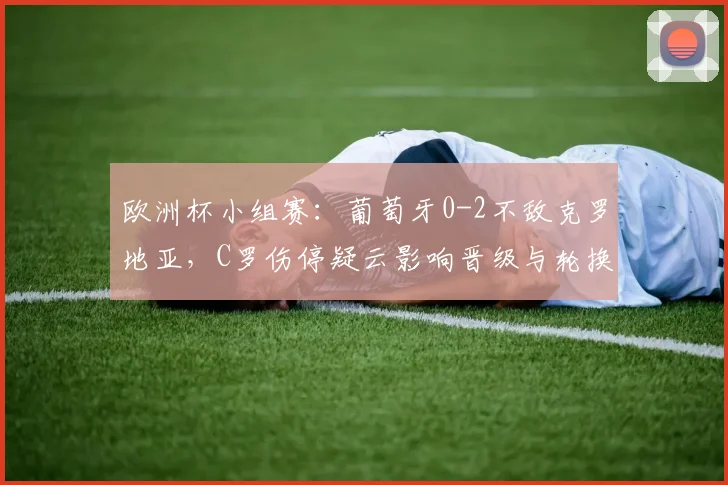 欧洲杯小组赛：葡萄牙0-2不敌克罗地亚，C罗伤停疑云影响晋级与轮换安排