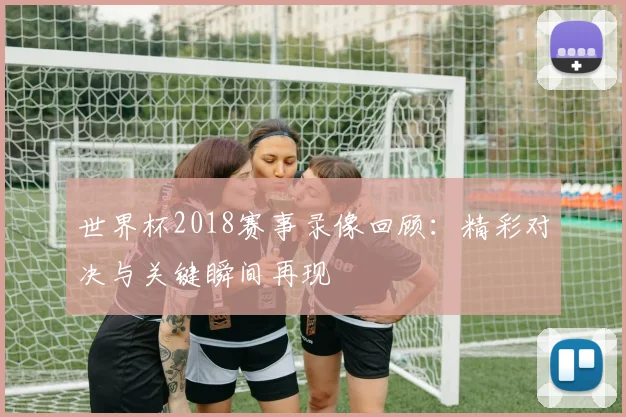 世界杯2018赛事录像回顾:精彩对决与关键瞬间再现