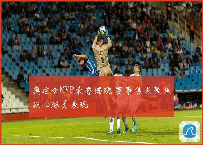 奥运会MVP荣誉揭晓 赛事焦点聚焦核心球员表现