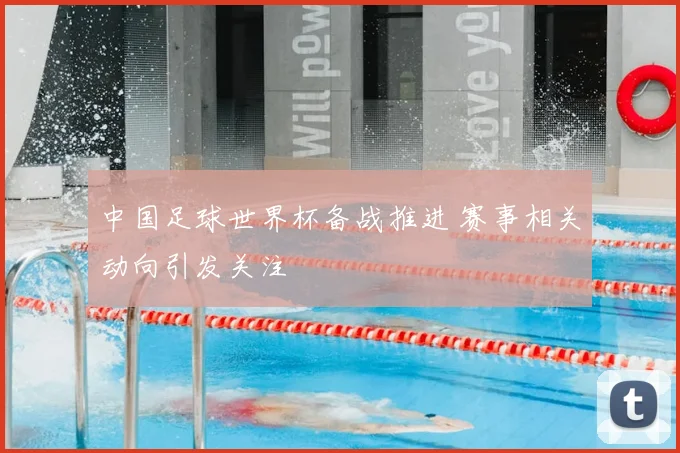 中国足球世界杯备战推进 赛事相关动向引发关注