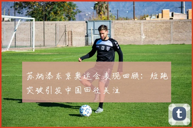 苏炳添东京奥运会表现回顾：短跑突破引发中国田径关注