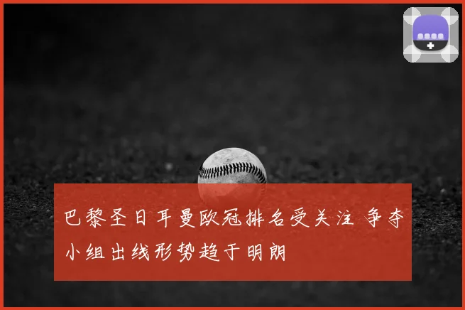 巴黎圣日耳曼欧冠排名受关注 争夺小组出线形势趋于明朗