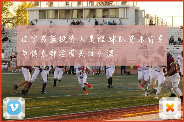 辽宁男篮投资人是谁 球队资本背景与俱乐部运营关注升温