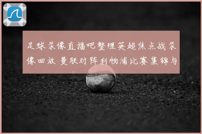 足球录像直播吧整理英超焦点战录像回放 曼联对阵利物浦比赛集锦与战报解析