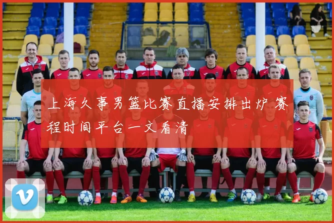 上海久事男篮比赛直播安排出炉 赛程时间平台一文看清