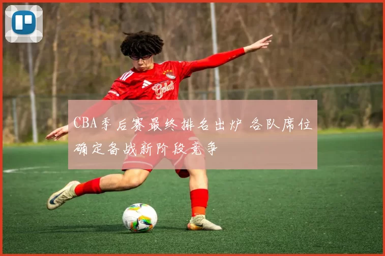 CBA季后赛最终排名出炉 各队席位确定备战新阶段竞争