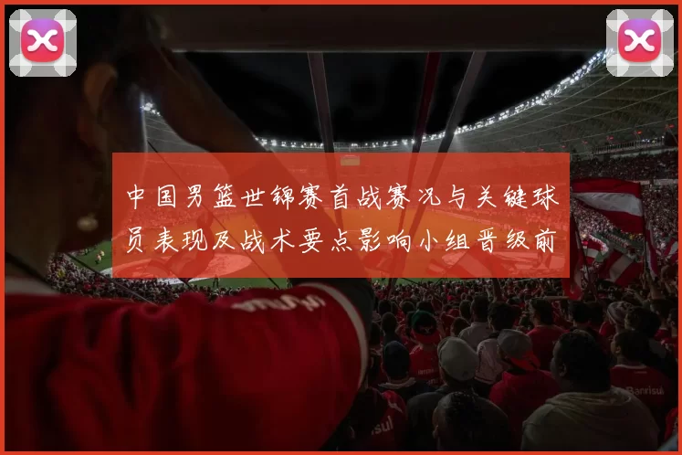 中国男篮世锦赛首战赛况与关键球员表现及战术要点影响小组晋级前景