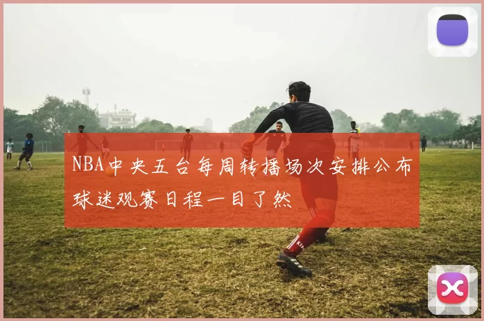 NBA中央五台每周转播场次安排公布球迷观赛日程一目了然