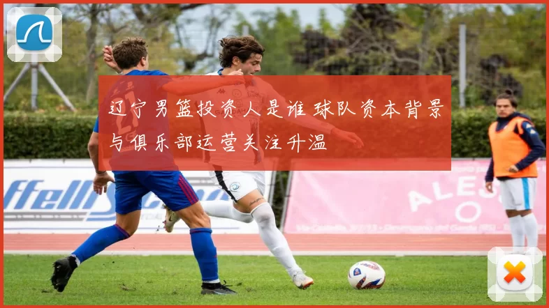 辽宁男篮投资人是谁 球队资本背景与俱乐部运营关注升温