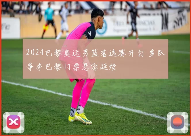 2024巴黎奥运男篮落选赛开打 多队争夺巴黎门票悬念延续