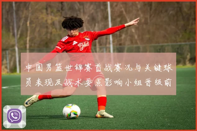中国男篮世锦赛首战赛况与关键球员表现及战术要点影响小组晋级前景