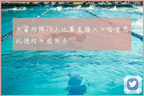 火箭对阵76人比赛直播入口哈登恩比德对决成焦点
