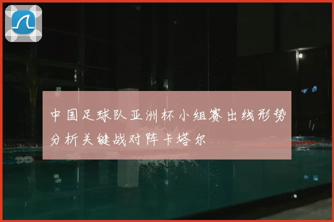 中国足球队亚洲杯小组赛出线形势分析关键战对阵卡塔尔