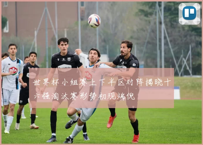 世界杯小组赛上下半区对阵揭晓十六强淘汰赛形势初现端倪