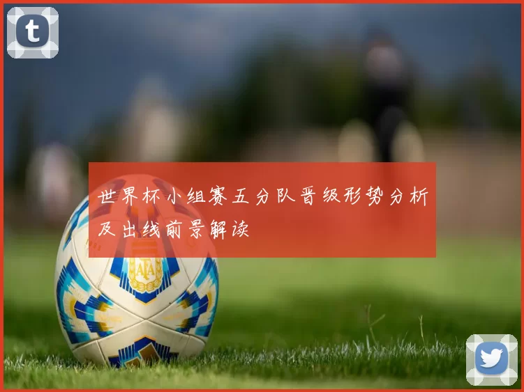 世界杯小组赛五分队晋级形势分析及出线前景解读