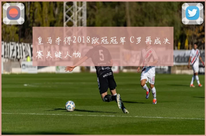 皇马夺得2018欧冠冠军 C罗再成决赛关键人物
