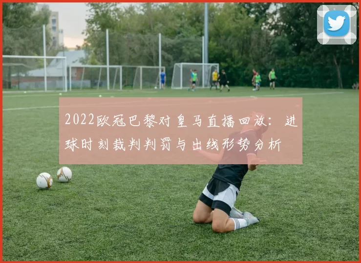 2022欧冠巴黎对皇马直播回放：进球时刻裁判判罚与出线形势分析