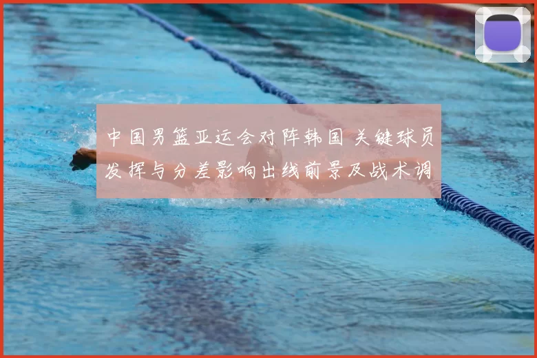 中国男篮亚运会对阵韩国 关键球员发挥与分差影响出线前景及战术调整