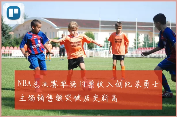 NBA总决赛单场门票收入创纪录勇士主场销售额突破历史新高