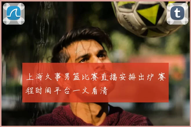上海久事男篮比赛直播安排出炉 赛程时间平台一文看清