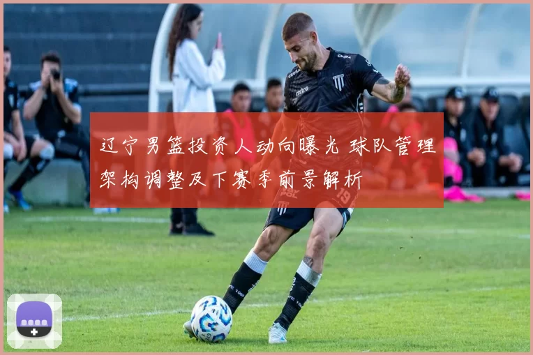 辽宁男篮投资人动向曝光 球队管理架构调整及下赛季前景解析