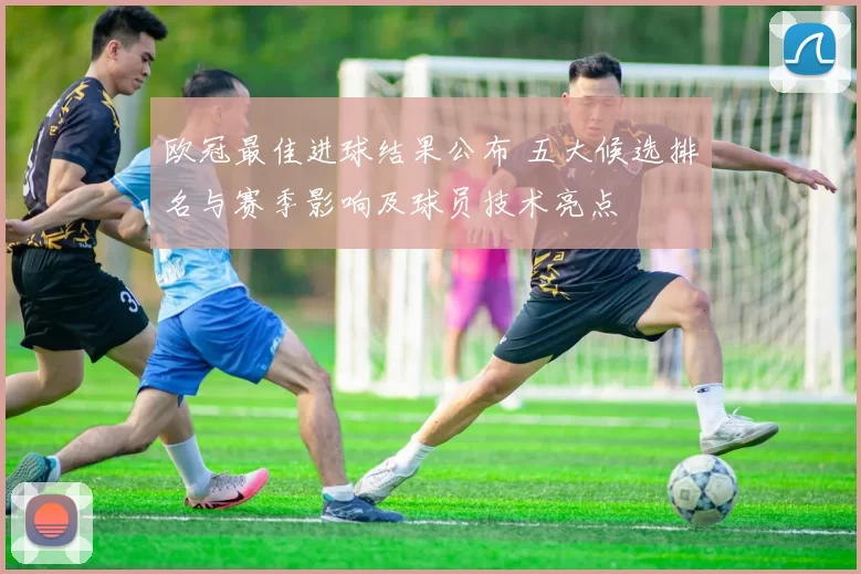欧冠最佳进球结果公布 五大候选排名与赛季影响及球员技术亮点