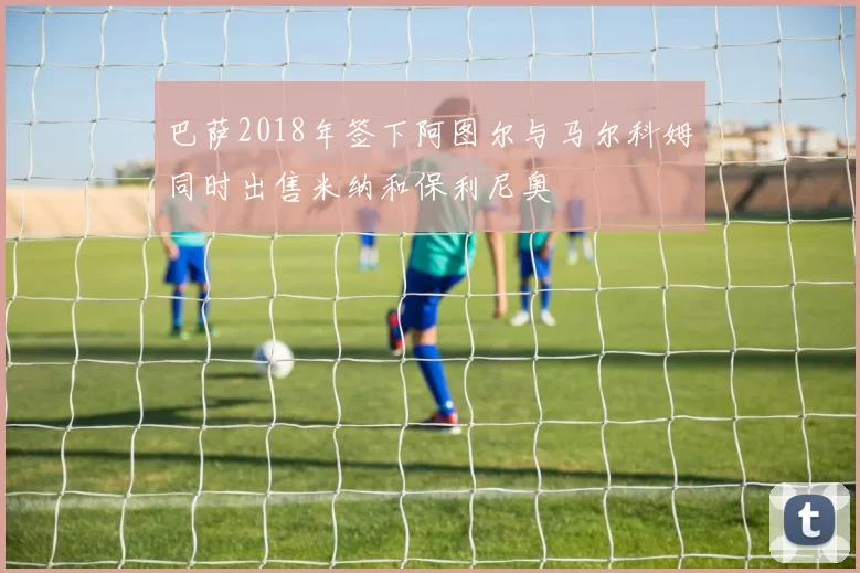 巴萨2018年签下阿图尔与马尔科姆同时出售米纳和保利尼奥