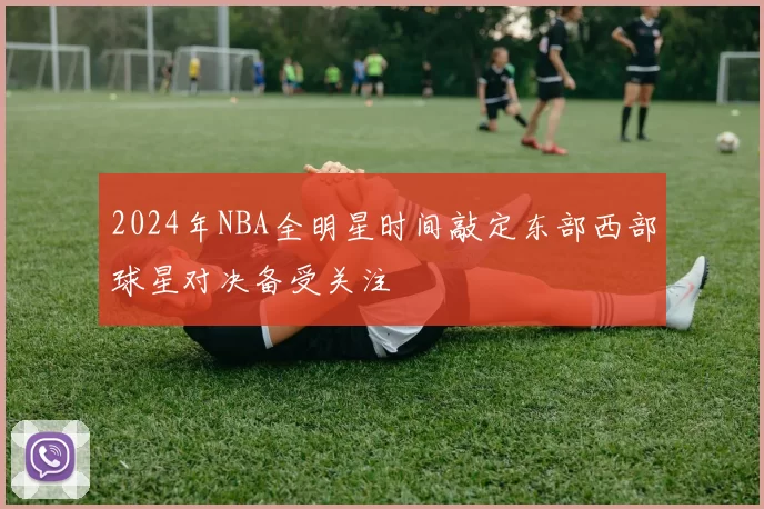 2024年NBA全明星时间敲定东部西部球星对决备受关注