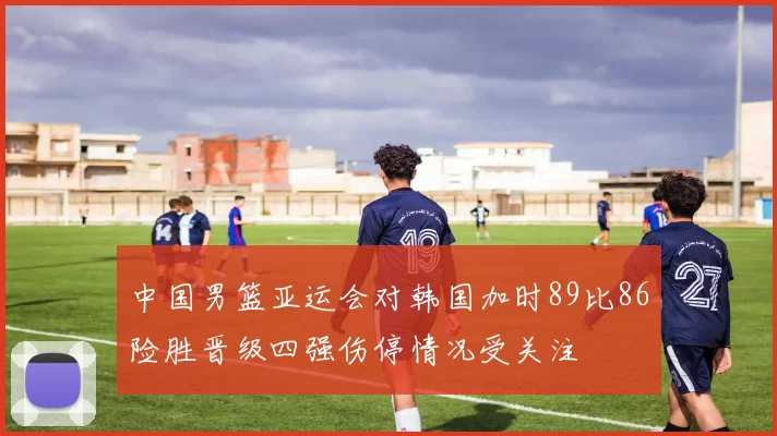 中国男篮亚运会对韩国加时89比86险胜晋级四强伤停情况受关注
