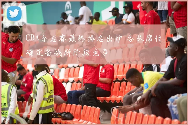 CBA季后赛最终排名出炉 各队席位确定备战新阶段竞争