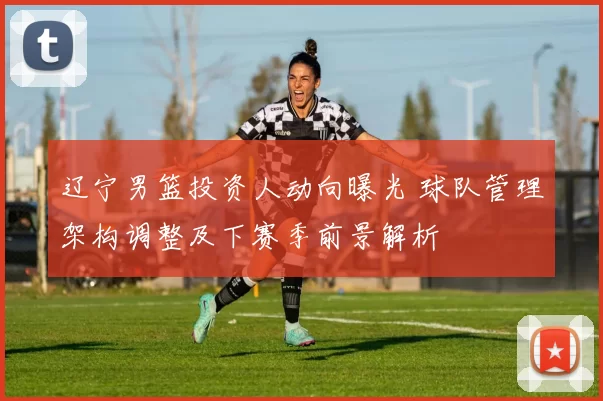 辽宁男篮投资人动向曝光 球队管理架构调整及下赛季前景解析