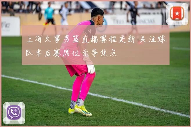 上海久事男篮直播赛程更新 关注球队季后赛席位竞争焦点