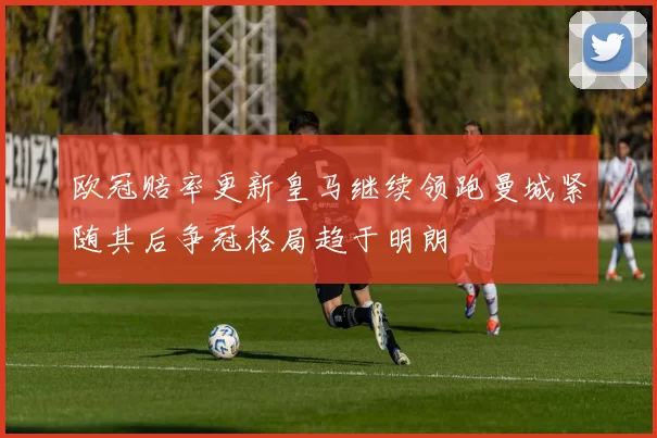 欧冠赔率更新皇马继续领跑曼城紧随其后争冠格局趋于明朗