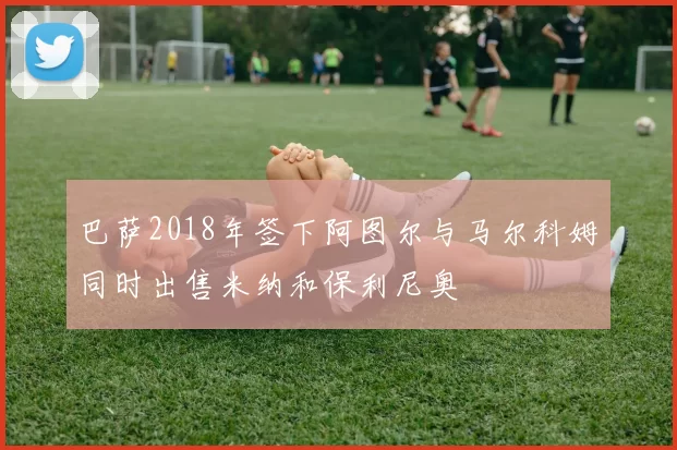 巴萨2018年签下阿图尔与马尔科姆同时出售米纳和保利尼奥