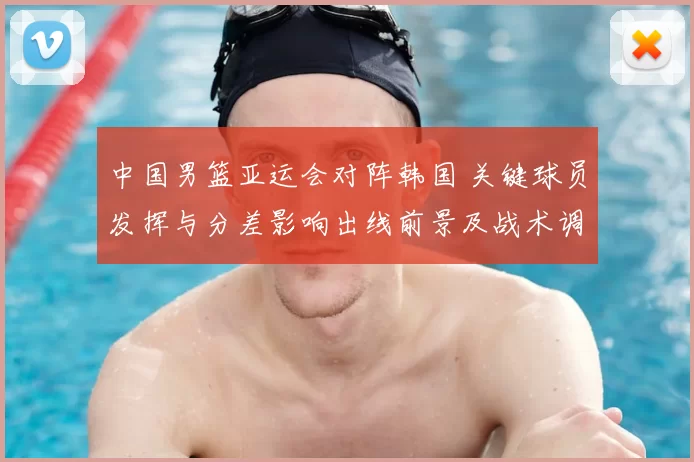 中国男篮亚运会对阵韩国 关键球员发挥与分差影响出线前景及战术调整