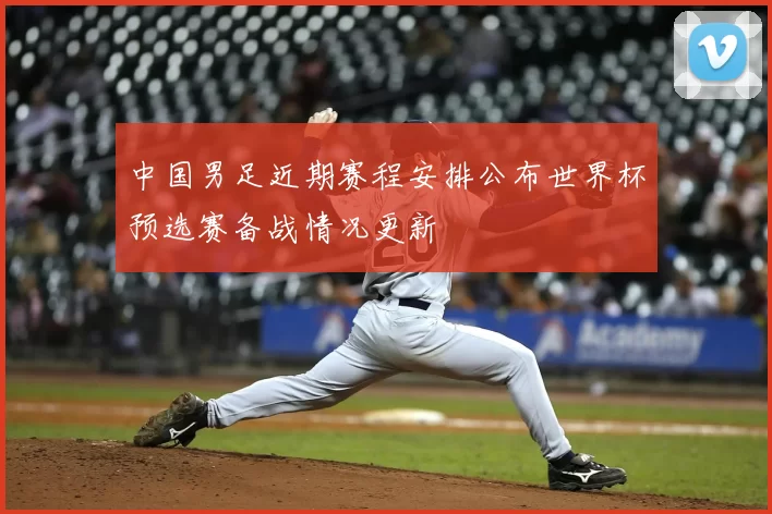 中国男足近期赛程安排公布世界杯预选赛备战情况更新