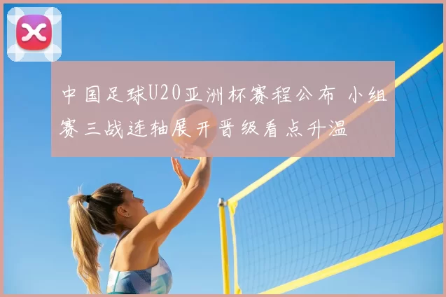 中国足球U20亚洲杯赛程公布 小组赛三战连轴展开晋级看点升温