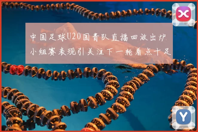 中国足球U20国青队直播回放出炉 小组赛表现引关注下一轮看点十足